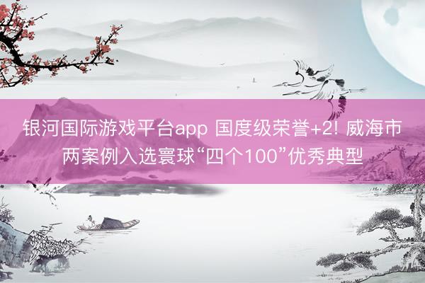 银河国际游戏平台app 国度级荣誉+2! 威海市两案例入选寰球“四个100”优秀典型