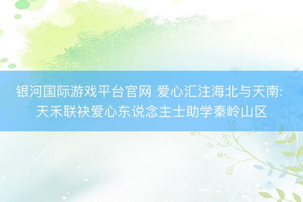 银河国际游戏平台官网 爱心汇注海北与天南: 天禾联袂爱心东说念主士助学秦岭山区