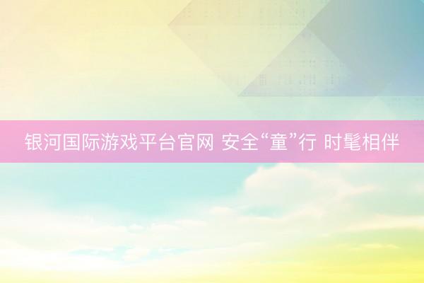 银河国际游戏平台官网 安全“童”行 时髦相伴