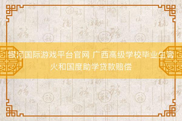 银河国际游戏平台官网 广西高级学校毕业生膏火和国度助学贷款赔偿