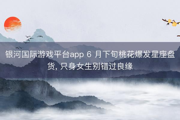银河国际游戏平台app 6 月下旬桃花爆发星座盘货， 只身女生别错过良缘