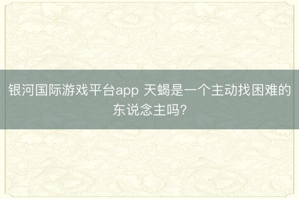 银河国际游戏平台app 天蝎是一个主动找困难的东说念主吗?