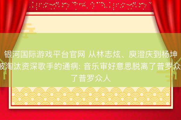银河国际游戏平台官网 从林志炫、庾澄庆到杨坤， 被淘汰资深歌手的通病: 音乐审好意思脱离了普罗众人