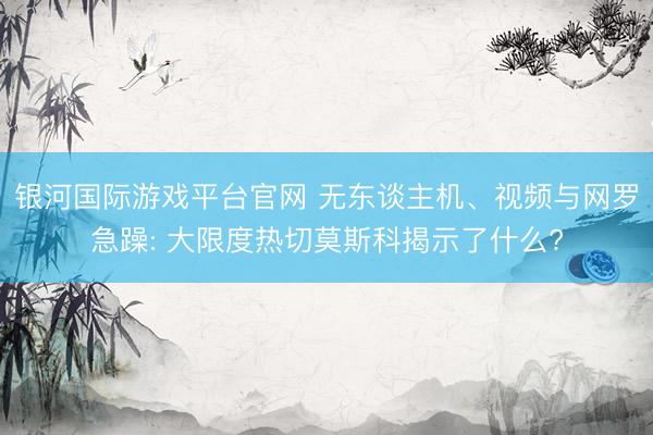 银河国际游戏平台官网 无东谈主机、视频与网罗急躁: 大限度热切莫斯科揭示了什么?