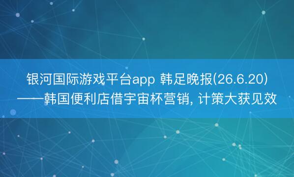 银河国际游戏平台app 韩足晚报(26.6.20)——韩国便利店借宇宙杯营销， 计策大获见效