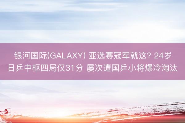 银河国际(GALAXY) 亚选赛冠军就这? 24岁日乒中枢四局仅31分 屡次遭国乒小将爆冷淘汰